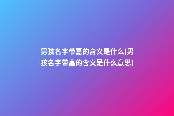男孩名字带嘉的含义是什么(男孩名字带嘉的含义是什么意思)