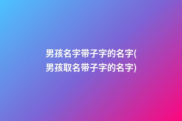 男孩名字带子字的名字(男孩取名带子字的名字)