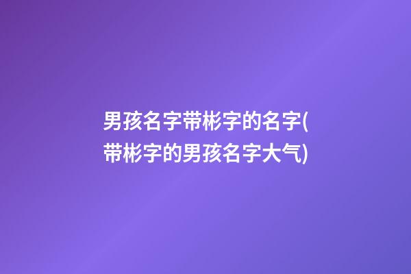 男孩名字带彬字的名字(带彬字的男孩名字大气)