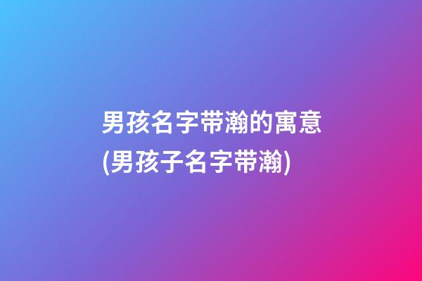 男孩名字带瀚的寓意(男孩子名字带瀚)