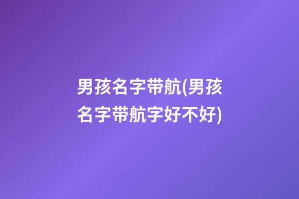 男孩名字带航(男孩名字带航字好不好)