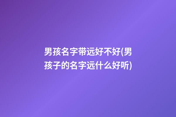 男孩名字带远好不好(男孩子的名字远什么好听)