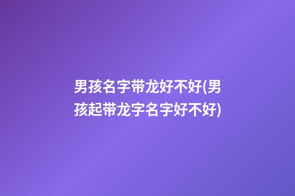 男孩名字带龙好不好(男孩起带龙字名字好不好)