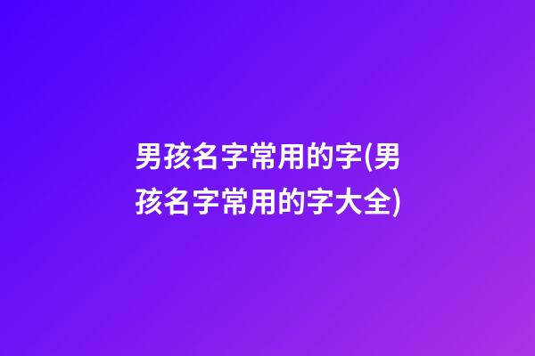 男孩名字常用的字(男孩名字常用的字大全)