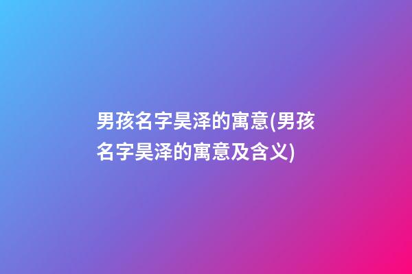 男孩名字昊泽的寓意(男孩名字昊泽的寓意及含义)