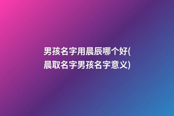 男孩名字用晨辰哪个好(晨取名字男孩名字意义)