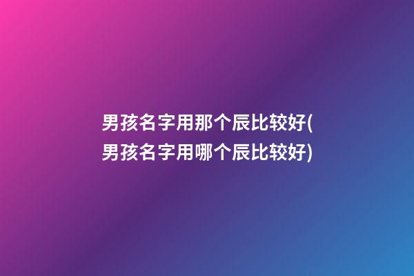 男孩名字用那个辰比较好(男孩名字用哪个辰比较好)