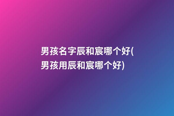 男孩名字辰和宸哪个好(男孩用辰和宸哪个好)