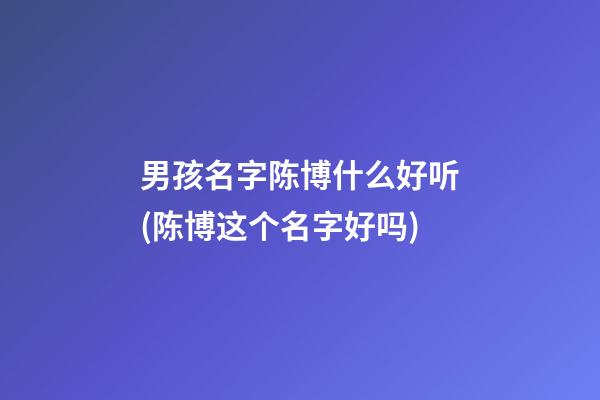 男孩名字陈博什么好听(陈博这个名字好吗)
