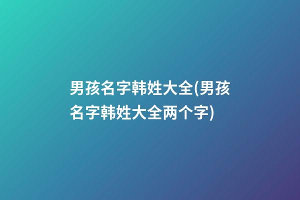 男孩名字韩姓大全(男孩名字韩姓大全两个字)
