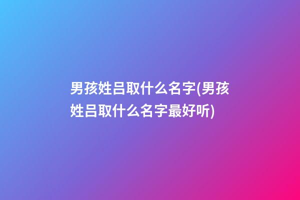 男孩姓吕取什么名字(男孩姓吕取什么名字最好听)