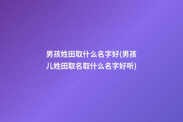 男孩姓田取什么名字好(男孩儿姓田取名取什么名字好听)