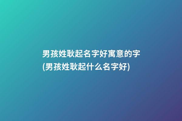 男孩姓耿起名字好寓意的字(男孩姓耿起什么名字好)