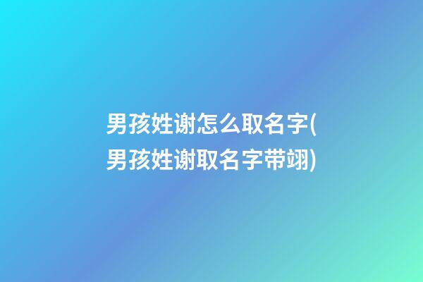 男孩姓谢怎么取名字(男孩姓谢取名字带翊)