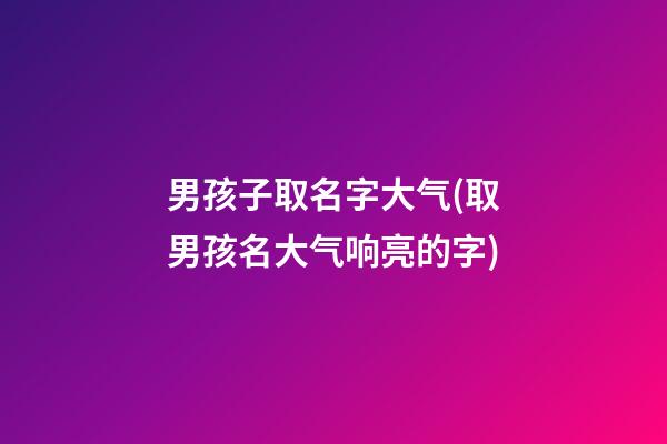 男孩子取名字大气(取男孩名大气响亮的字)