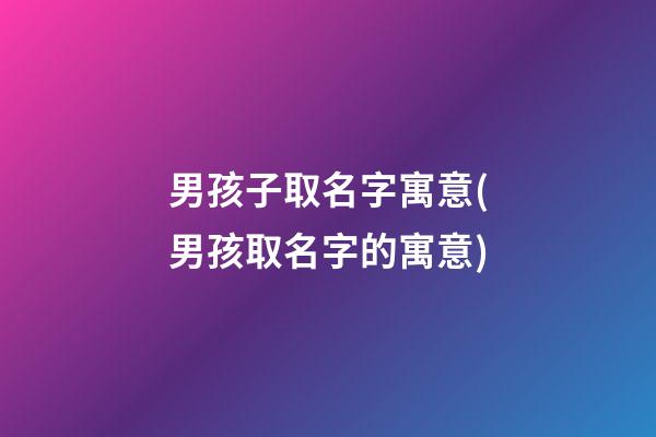 男孩子取名字寓意(男孩取名字的寓意)