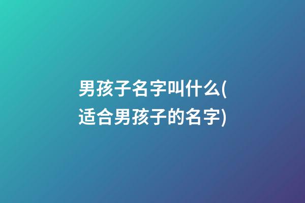 男孩子名字叫什么(适合男孩子的名字)