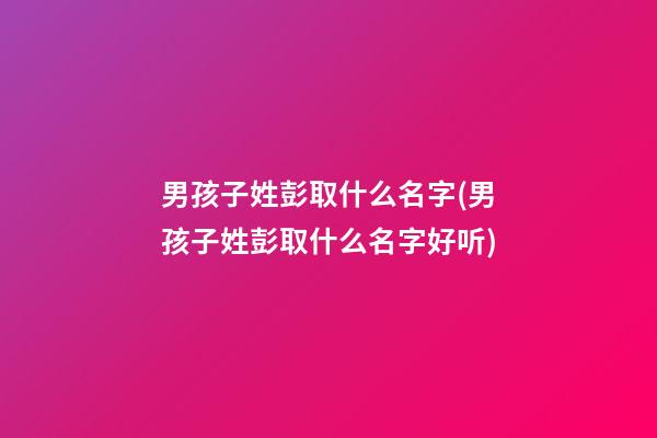 男孩子姓彭取什么名字(男孩子姓彭取什么名字好听)