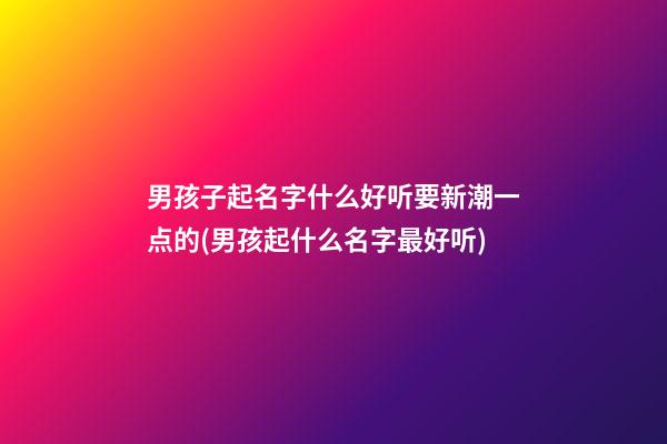 男孩子起名字什么好听要新潮一点的(男孩起什么名字最好听)
