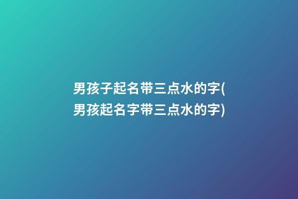 男孩子起名带三点水的字(男孩起名字带三点水的字)