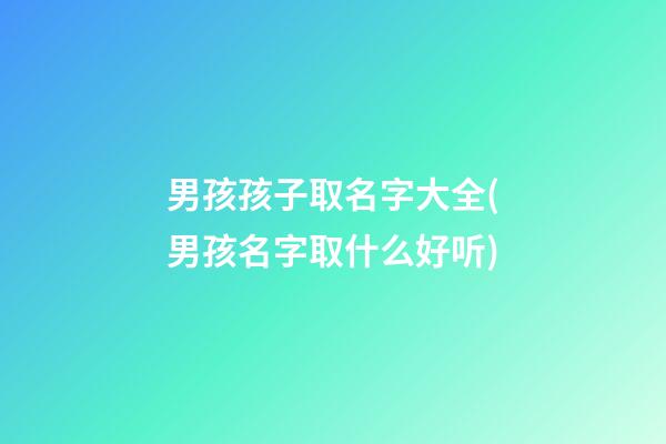男孩孩子取名字大全(男孩名字取什么好听)