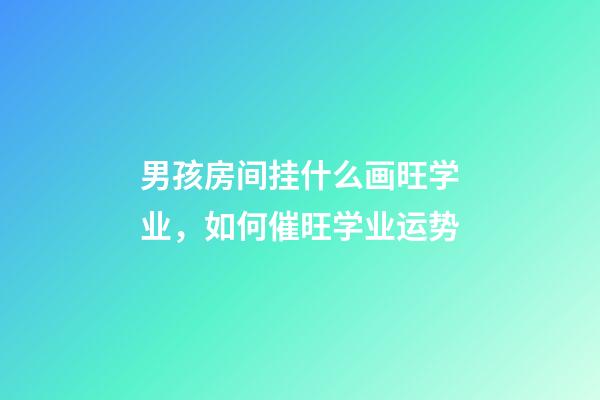 男孩房间挂什么画旺学业，如何催旺学业运势
