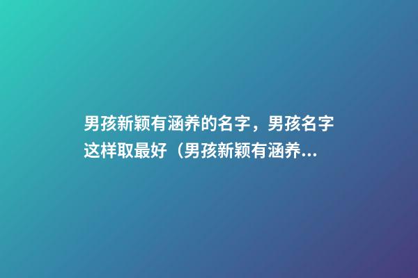 男孩新颖有涵养的名字，男孩名字这样取最好（男孩新颖有涵养的名字男孩子的名字怎么取）
