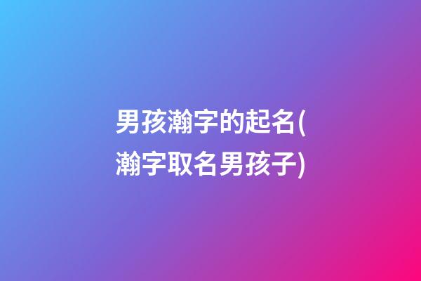 男孩瀚字的起名(瀚字取名男孩子)