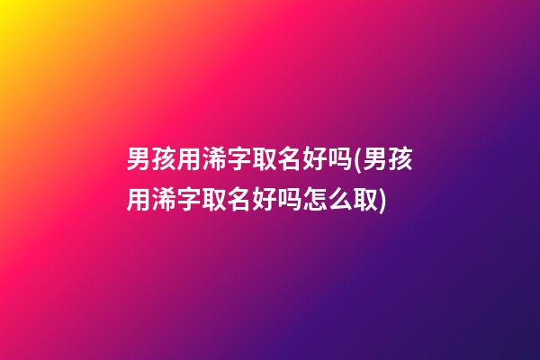 男孩用浠字取名好吗(男孩用浠字取名好吗怎么取)