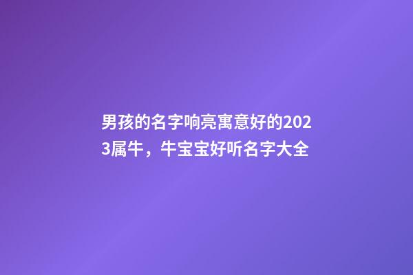 男孩的名字响亮寓意好的2023属牛，牛宝宝好听名字大全