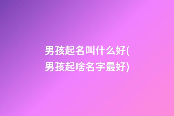 男孩起名叫什么好(男孩起啥名字最好)