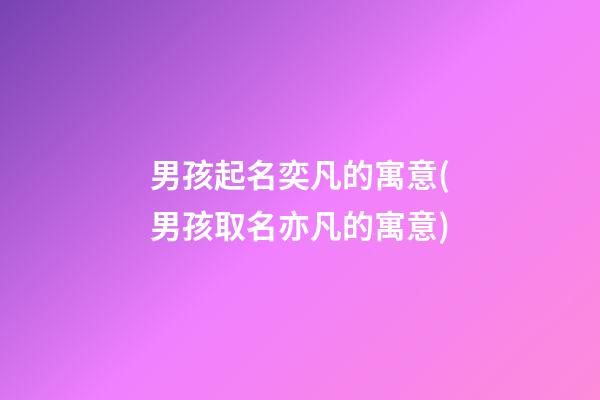 男孩起名奕凡的寓意(男孩取名亦凡的寓意)