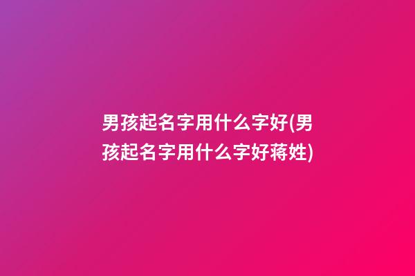 男孩起名字用什么字好(男孩起名字用什么字好蒋姓)