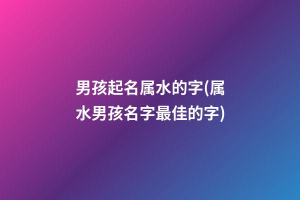 男孩起名属水的字(属水男孩名字最佳的字)