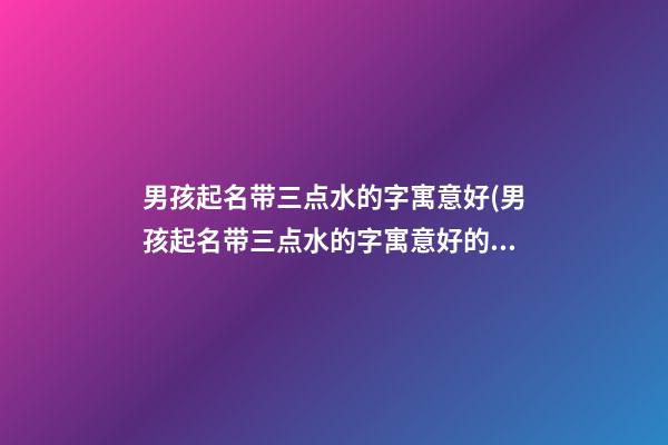 男孩起名带三点水的字寓意好(男孩起名带三点水的字寓意好的名字)