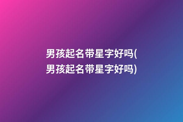 男孩起名带星字好吗(男孩起名带星字好吗)