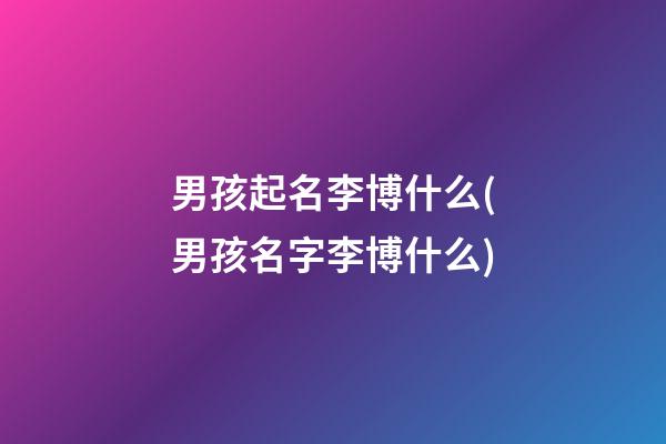 男孩起名李博什么(男孩名字李博什么)