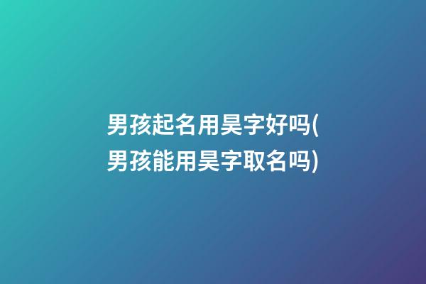 男孩起名用昊字好吗(男孩能用昊字取名吗)