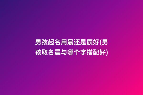 男孩起名用晨还是辰好(男孩取名晨与哪个字搭配好)