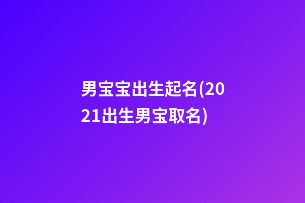 男宝宝出生起名(2021出生男宝取名)
