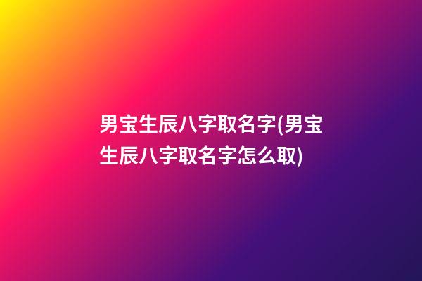 男宝生辰八字取名字(男宝生辰八字取名字怎么取)