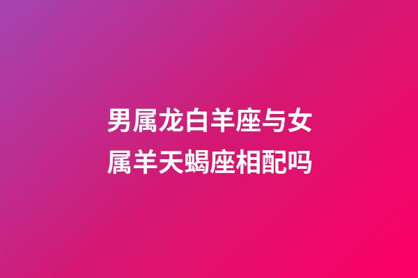 男属龙白羊座与女属羊天蝎座相配吗-第1张-星座运势-玄机派