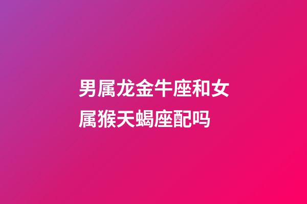 男属龙金牛座和女属猴天蝎座配吗-第1张-星座运势-玄机派