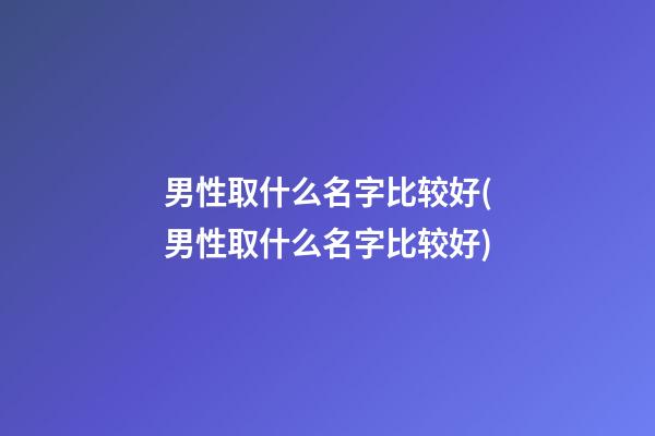 男性取什么名字比较好(男性取什么名字比较好)