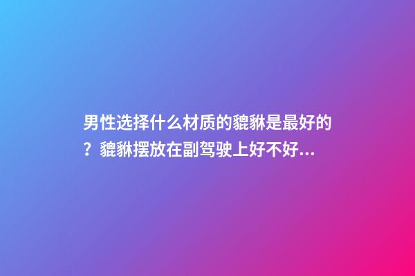 男性选择什么材质的貔貅是最好的？貔貅摆放在副驾驶上好不好？