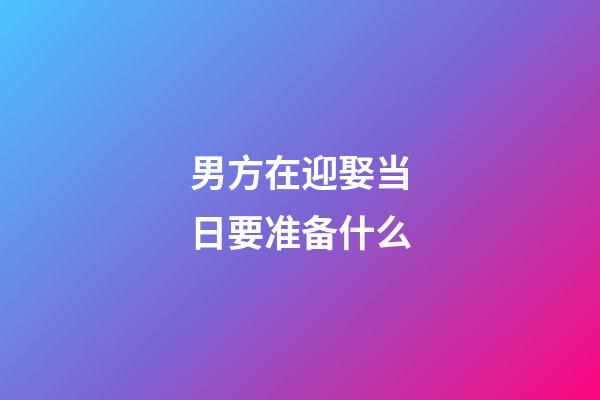 男方在迎娶当日要准备什么