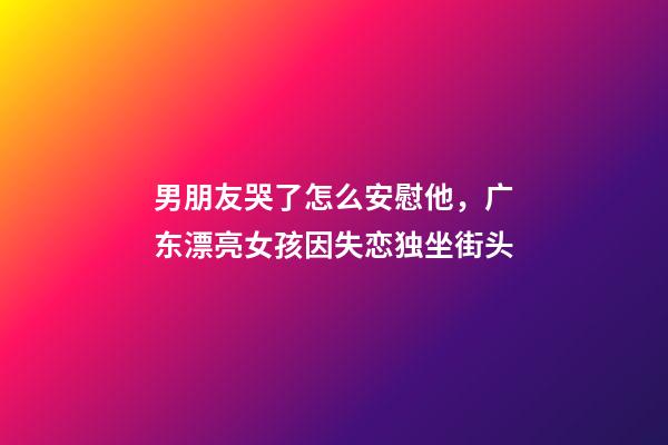 男朋友哭了怎么安慰他，广东漂亮女孩因失恋独坐街头-第1张-观点-玄机派