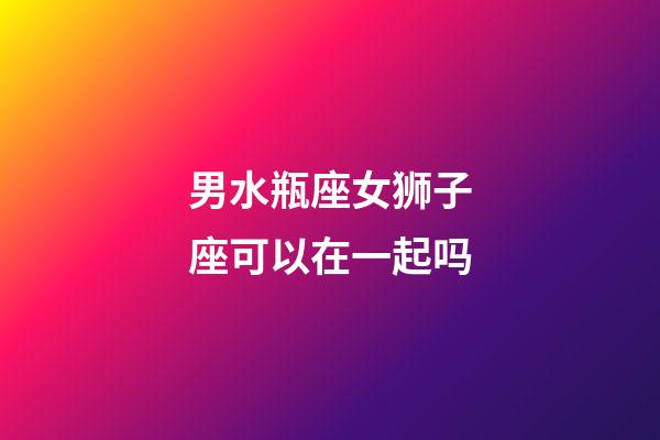 男水瓶座女狮子座可以在一起吗-第1张-星座运势-玄机派
