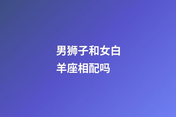 男狮子和女白羊座相配吗-第1张-星座运势-玄机派