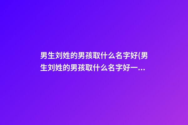 男生刘姓的男孩取什么名字好(男生刘姓的男孩取什么名字好一点)